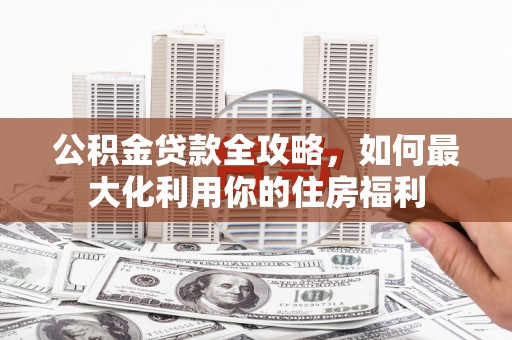 福贡公积金贷款全攻略，如何最大化利用你的住房福利