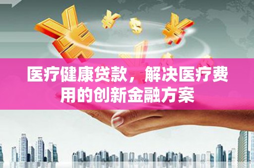 徽县医疗健康贷款，解决医疗费用的创新金融方案